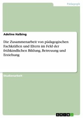 Die Zusammenarbeit von pädagogischen Fachkräften und Eltern im Feld der frühkindlichen Bildung, Betreuung und Erziehung