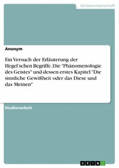 Ein Versuch der Erläuterung der Hegel'schen Begriffe. Die 'Phänomenologie des Geistes' und dessen erstes Kapitel 'Die sinnliche Gewißheit oder das Diese und das Meinen'