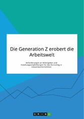 Die Generation Z erobert die Arbeitswelt. Anforderungen an Arbeitgeber und Handlungsempfehlungen für das Recruiting in Industrieunternehmen