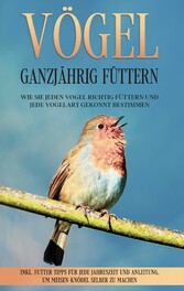 Vögel ganzjährig füttern: Wie Sie jeden Vogel richtig füttern und jede Vogelart gekonnt bestimmen - inkl. Futter Tipps für jede Jahreszeit und Anleitung, um Meisen-Knödel selber zu machen