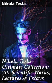 Nikola Tesla - Ultimate Collection: 70+ Scientific Works, Lectures & Essays