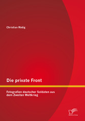 Die private Front: Fotografien deutscher Soldaten aus dem Zweiten Weltkrieg